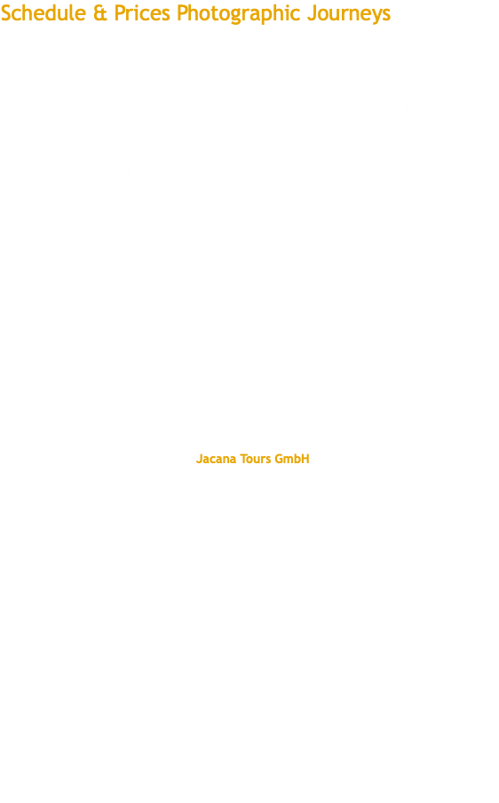 Schedule & Prices Photographic Journeys Botswana 5. to 13. April 2018 maximum 6 participant ab* € 7.680 p. P. sharing, Fullboard incl Beverage** (from Kasane - to Maun) * 6 pax, 5 pax, € 8.120 , 4 pax €8.790 ** locale wine, spirituoses, beer and softdrinks Ethiopia - Travel to a archaic time 27 Nov. - 6. December 2017 per Person € 4590 from/to Addis Ababa maximum 4 participant South Africa - Wildlife & Winelife 27. March - 6. April 2018 (estimated Date/ Price on request) from/to Johannesburg maximum 6 participant Botswana 15. bis 28. June 2018 (estimated Date/ Price on request) maximal 6 participant (from Kasane - to Maun) detaillierte Leistungen lt. Programm auf den angegebenen Websites Alle Reiseleistungen werden durch Jacana Tours GmbH erbracht. All Journey are accompanied by me. I´ve nearly 30 years expieriende in travel-, wildlife- and nature photographie. I give all my expert know how to you to raise up your photographic skills. The journey are all based on workshop stile. On all excursions and gamedrives I give you hints and you will provide from my skills in photographie as well in the postproduction. I´ve traveled more than 50 times to Africa and know Continent, nature and Wildlife form this expierience. Selected lacal Guides know their territorry and will bring us to awsome places – the photographie and our motifs will decide how long we stay. 